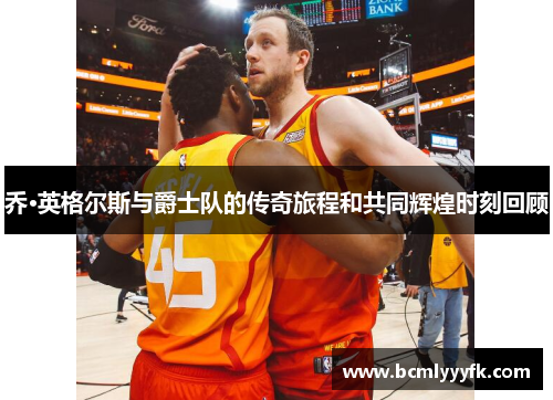 乔·英格尔斯与爵士队的传奇旅程和共同辉煌时刻回顾