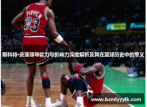 斯科特·皮蓬领导能力与影响力深度解析及其在篮球历史中的意义