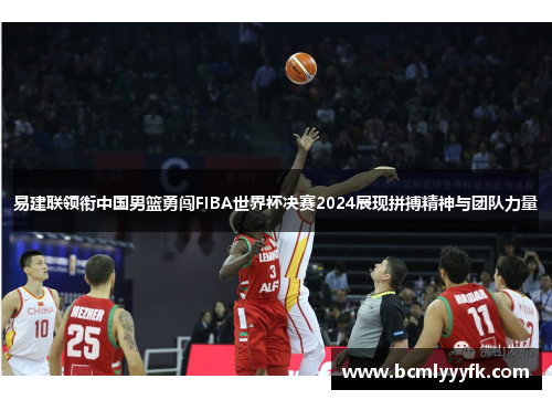 易建联领衔中国男篮勇闯FIBA世界杯决赛2024展现拼搏精神与团队力量