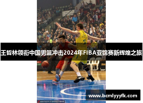 王哲林领衔中国男篮冲击2024年FIBA亚锦赛新辉煌之旅